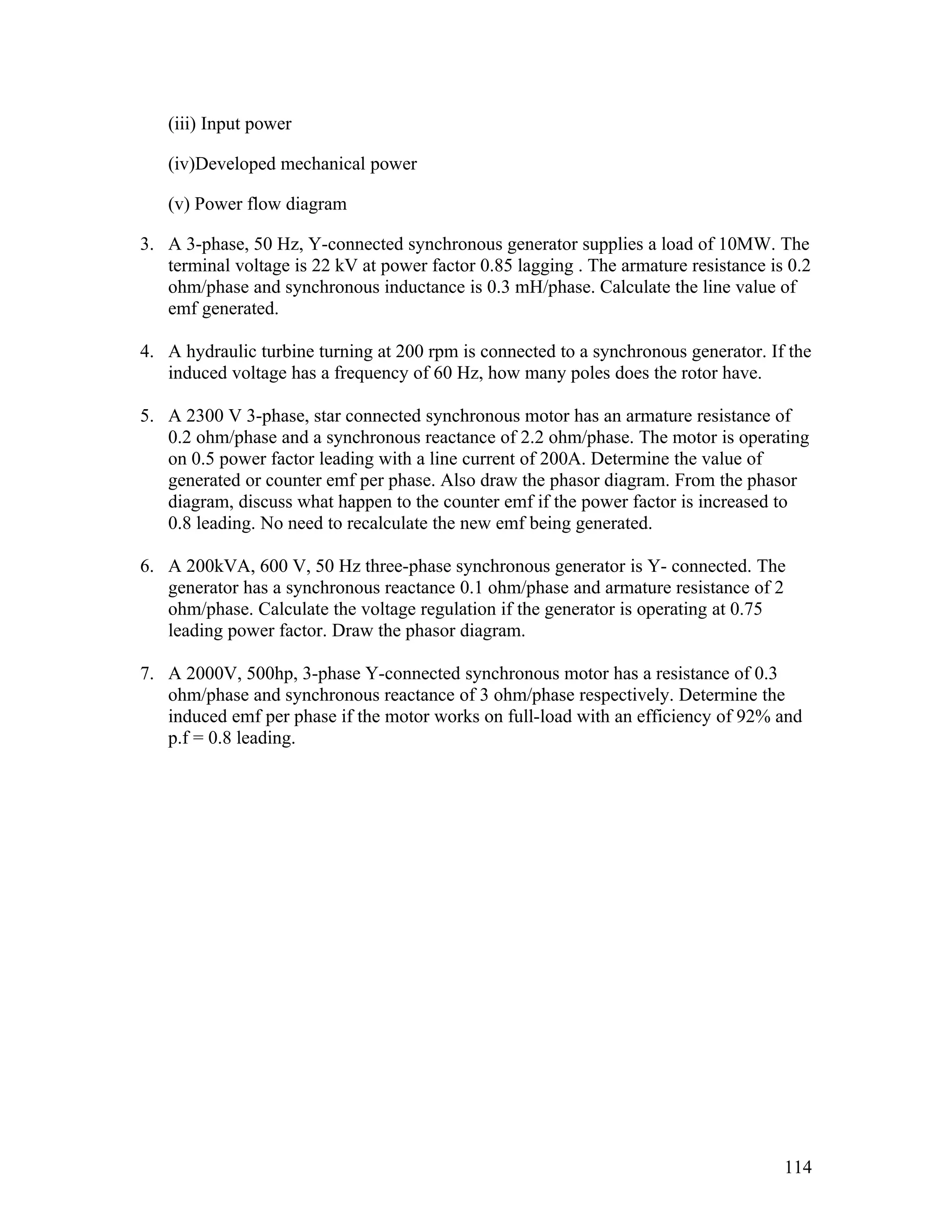 (iii) Input power

   (iv)Developed mechanical power

   (v) Power flow diagram

3. A 3-phase, 50 Hz, Y-connected synchronous generator supplies a load of 10MW. The
   terminal voltage is 22 kV at power factor 0.85 lagging . The armature resistance is 0.2
   ohm/phase and synchronous inductance is 0.3 mH/phase. Calculate the line value of
   emf generated.

4. A hydraulic turbine turning at 200 rpm is connected to a synchronous generator. If the
   induced voltage has a frequency of 60 Hz, how many poles does the rotor have.

5. A 2300 V 3-phase, star connected synchronous motor has an armature resistance of
   0.2 ohm/phase and a synchronous reactance of 2.2 ohm/phase. The motor is operating
   on 0.5 power factor leading with a line current of 200A. Determine the value of
   generated or counter emf per phase. Also draw the phasor diagram. From the phasor
   diagram, discuss what happen to the counter emf if the power factor is increased to
   0.8 leading. No need to recalculate the new emf being generated.

6. A 200kVA, 600 V, 50 Hz three-phase synchronous generator is Y- connected. The
   generator has a synchronous reactance 0.1 ohm/phase and armature resistance of 2
   ohm/phase. Calculate the voltage regulation if the generator is operating at 0.75
   leading power factor. Draw the phasor diagram.

7. A 2000V, 500hp, 3-phase Y-connected synchronous motor has a resistance of 0.3
   ohm/phase and synchronous reactance of 3 ohm/phase respectively. Determine the
   induced emf per phase if the motor works on full-load with an efficiency of 92% and
   p.f = 0.8 leading.




                                                                                      114
 