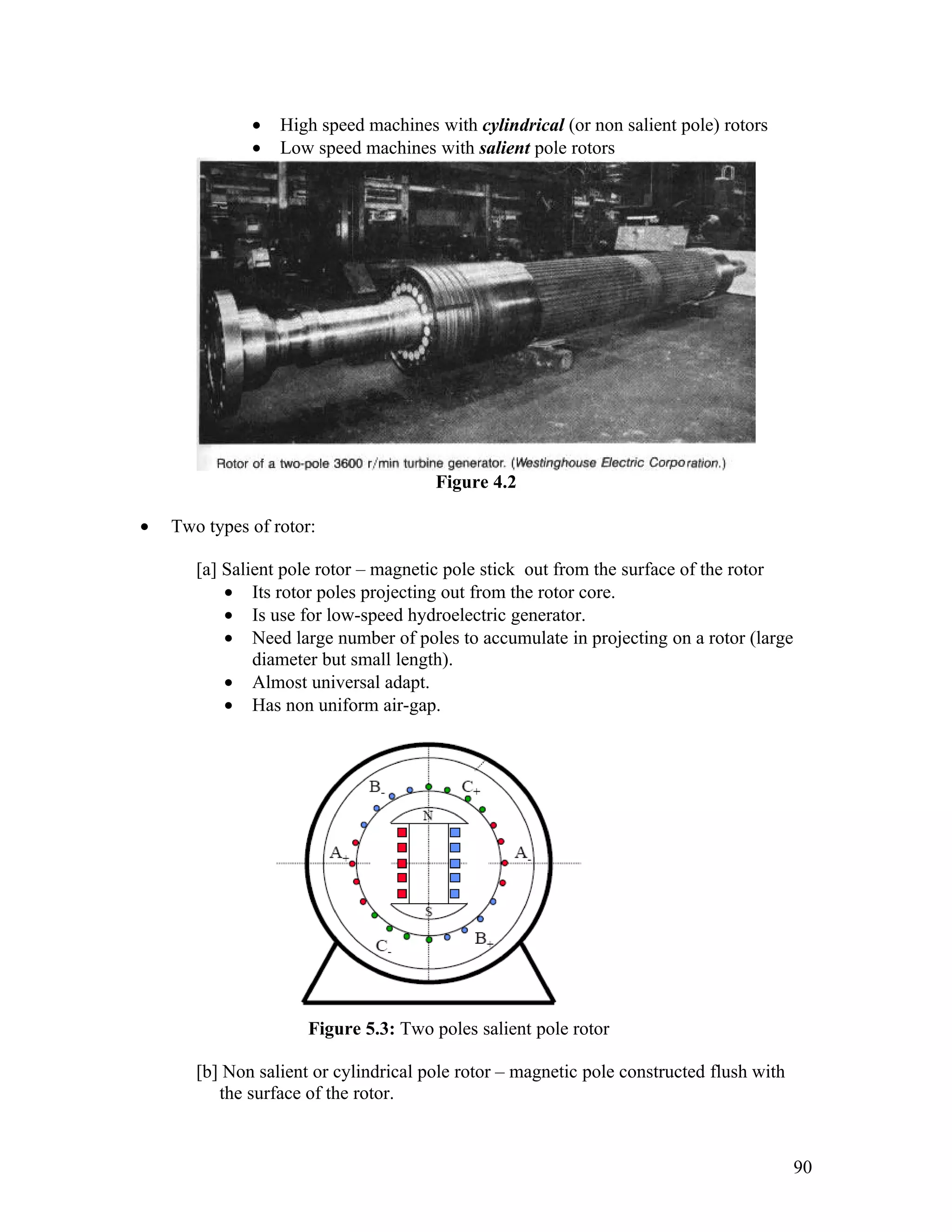 •   High speed machines with cylindrical (or non salient pole) rotors
              •   Low speed machines with salient pole rotors




                                       Figure 4.2

•   Two types of rotor:

       [a] Salient pole rotor – magnetic pole stick out from the surface of the rotor
           • Its rotor poles projecting out from the rotor core.
           • Is use for low-speed hydroelectric generator.
           • Need large number of poles to accumulate in projecting on a rotor (large
               diameter but small length).
           • Almost universal adapt.
           • Has non uniform air-gap.




                      Figure 5.3: Two poles salient pole rotor

       [b] Non salient or cylindrical pole rotor – magnetic pole constructed flush with
          the surface of the rotor.


                                                                                          90
 
