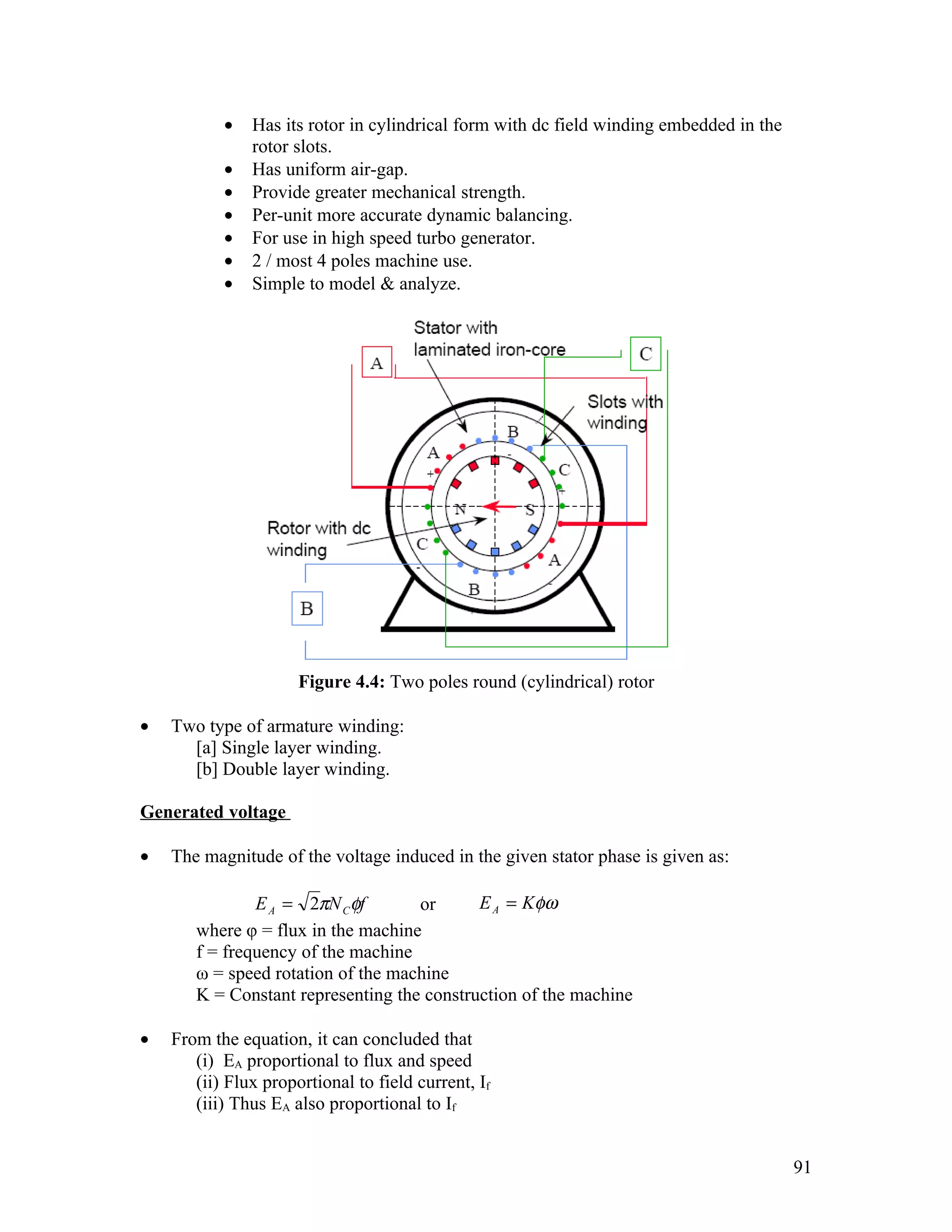 •   Has its rotor in cylindrical form with dc field winding embedded in the
               rotor slots.
           •   Has uniform air-gap.
           •   Provide greater mechanical strength.
           •   Per-unit more accurate dynamic balancing.
           •   For use in high speed turbo generator.
           •   2 / most 4 poles machine use.
           •   Simple to model & analyze.




                      Figure 4.4: Two poles round (cylindrical) rotor

•   Two type of armature winding:
      [a] Single layer winding.
      [b] Double layer winding.

Generated voltage

•   The magnitude of the voltage induced in the given stator phase is given as:

               E A = 2πN C φf       or      E A = Kφω
       where φ = flux in the machine
       f = frequency of the machine
       ω = speed rotation of the machine
       K = Constant representing the construction of the machine

•   From the equation, it can concluded that
       (i) EA proportional to flux and speed
       (ii) Flux proportional to field current, If
       (iii) Thus EA also proportional to If


                                                                                         91
 