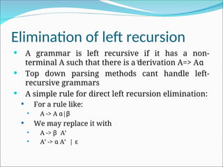 Elimination of left recursion
 A grammar is left recursive if it has a non-
terminal A such that there is a derivation A=> Aα
 Top down parsing methods cant handle left-
recursive grammars
 A simple rule for direct left recursion elimination:
 For a rule like:
 A -> A α|β
 We may replace it with
 A -> β A’
 A’ -> α A’ | ɛ
+
 