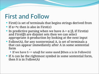 First and Follow
 First() is set of terminals that begins strings derived from
 If α=>ɛ then is also in First(ɛ)
 In predictive parsing when we have A-> α|β, if First(α)
and First(β) are disjoint sets then we can select
appropriate A-production by looking at the next input
 Follow(A), for any nonterminal A, is set of terminals a
that can appear immediately after A in some sentential
form
 If we have S => αAaβ for some αand βthen a is in Follow(A)
 If A can be the rightmost symbol in some sentential form,
then $ is in Follow(A)
*
*
 