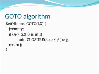 GOTO algorithm
SetOfItems GOTO(I,X) {
J=empty;
if (A-> α.X β is in I)
add CLOSURE(A-> αX. β ) to J;
return J;
}
 