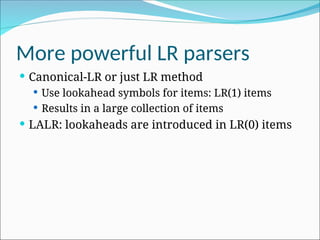 More powerful LR parsers
 Canonical-LR or just LR method
 Use lookahead symbols for items: LR(1) items
 Results in a large collection of items
 LALR: lookaheads are introduced in LR(0) items
 