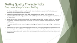 Testing Quality Characteristics
Functional Completeness Testing
Neeraj Kumar Singh
 Functional completeness testing is performed to determine the coverage of specified tasks and user
objectives by the implemented functionality.
 Traceability between specification items (e.g., requirements, user stories, use cases) and the
implemented functionality (e.g., function, unit, workflow) is essential to enable required completeness to
be determined.
 Measuring functional completeness may vary according to the particular test level and/or the SDLC used.
For example, functional completeness for an Agile iteration may be based on implemented user stories
and features.
 Functional completeness for system integration testing may focus on the coverage of high level business
cases.
 Determining functional completeness is generally supported by test management tools if the Test Analyst
is maintaining the traceability between the test cases and the functional specification items.
 Lower than expected levels of functional completeness are indications that the system has not been fully
implemented.
 