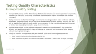 Testing Quality Characteristics
Interoperability Testing
Neeraj Kumar Singh
 Interoperability testing verifies the exchange of information between two or more systems or components.
Tests focus on the ability to exchange information and subsequently use the information that has been
exchanged.
 Testing must cover all the intended target environments (including variations in the hardware, software,
middleware, operating system, etc.) to ensure the data exchange will work properly. In reality, this may
only be feasible for a relatively small number of environments. In that case interoperability testing may
be limited to a selected representative group of environments.
 Interoperability relates to how different components and software systems interact with each other.
Software with good interoperability characteristics can be integrated with a number of other systems
without requiring major changes.
 Testing for software interoperability may, for example, focus on the following design features:
 Use of industry-wide communications standards, such as XML
 Ability to automatically detect the communications needs of the systems it interacts with and adjust accordingly
 