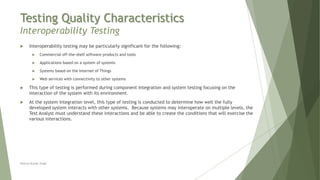 Testing Quality Characteristics
Interoperability Testing
Neeraj Kumar Singh
 Interoperability testing may be particularly significant for the following:
 Commercial off-the-shelf software products and tools
 Applications based on a system of systems
 Systems based on the Internet of Things
 Web services with connectivity to other systems
 This type of testing is performed during component integration and system testing focusing on the
interaction of the system with its environment.
 At the system integration level, this type of testing is conducted to determine how well the fully
developed system interacts with other systems. Because systems may interoperate on multiple levels, the
Test Analyst must understand these interactions and be able to create the conditions that will exercise the
various interactions.
 
