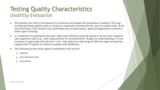 Testing Quality Characteristics
Usability Evaluation
Neeraj Kumar Singh
 Test Analysts are often in the position to coordinate and support the evaluation of usability. This may
include specifying usability tests or acting as a moderator working with the users to conduct tests. To do
this effectively, a Test Analyst must understand the principal aspects, goals and approaches involved in
these types of testing.
 It is important to understand why users might have difficulty using the system or do not have a positive
user experience (UX) (e.g., with using software for entertainment). To gain this understanding it is first
necessary to appreciate that the term “user” may apply to a wide range of different types of personas,
ranging from IT experts to children to people with disabilities.
 The following are the three aspects considered in this section:
 Usability
 User experience (UX)
 Accessibility
 