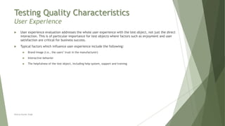 Testing Quality Characteristics
User Experience
Neeraj Kumar Singh
 User experience evaluation addresses the whole user experience with the test object, not just the direct
interaction. This is of particular importance for test objects where factors such as enjoyment and user
satisfaction are critical for business success.
 Typical factors which influence user experience include the following:
 Brand image (i.e., the users’ trust in the manufacturer)
 Interactive behavior
 The helpfulness of the test object, including help system, support and training
 