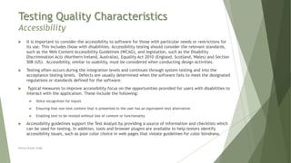 Testing Quality Characteristics
Accessibility
Neeraj Kumar Singh
 It is important to consider the accessibility to software for those with particular needs or restrictions for
its use. This includes those with disabilities. Accessibility testing should consider the relevant standards,
such as the Web Content Accessibility Guidelines (WCAG), and legislation, such as the Disability
Discrimination Acts (Northern Ireland, Australia), Equality Act 2010 (England, Scotland, Wales) and Section
508 (US). Accessibility, similar to usability, must be considered when conducting design activities.
 Testing often occurs during the integration levels and continues through system testing and into the
acceptance testing levels. Defects are usually determined when the software fails to meet the designated
regulations or standards defined for the software.
 Typical measures to improve accessibility focus on the opportunities provided for users with disabilities to
interact with the application. These include the following:
 Voice recognition for inputs
 Ensuring that non-text content that is presented to the user has an equivalent text alternative
 Enabling text to be resized without loss of content or functionality
 Accessibility guidelines support the Test Analyst by providing a source of information and checklists which
can be used for testing. In addition, tools and browser plugins are available to help testers identify
accessibility issues, such as poor color choice in web pages that violate guidelines for color blindness.
 