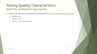 Testing Quality Characteristics
Usability Evaluation Approaches
Neeraj Kumar Singh
 Usability, user experience and accessibility may be tested by one or more of the following approaches:
 Usability testing
 Usability reviews
 Usability surveys and questionnaires
 