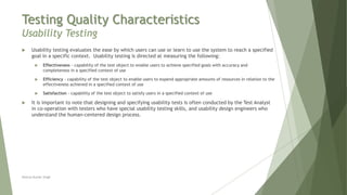 Testing Quality Characteristics
Usability Testing
Neeraj Kumar Singh
 Usability testing evaluates the ease by which users can use or learn to use the system to reach a specified
goal in a specific context. Usability testing is directed at measuring the following:
 Effectiveness - capability of the test object to enable users to achieve specified goals with accuracy and
completeness in a specified context of use
 Efficiency - capability of the test object to enable users to expend appropriate amounts of resources in relation to the
effectiveness achieved in a specified context of use
 Satisfaction - capability of the test object to satisfy users in a specified context of use
 It is important to note that designing and specifying usability tests is often conducted by the Test Analyst
in co-operation with testers who have special usability testing skills, and usability design engineers who
understand the human-centered design process.
 