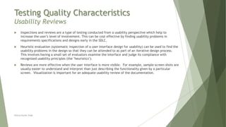 Testing Quality Characteristics
Usability Reviews
Neeraj Kumar Singh
 Inspections and reviews are a type of testing conducted from a usability perspective which help to
increase the user’s level of involvement. This can be cost effective by finding usability problems in
requirements specifications and designs early in the SDLC.
 Heuristic evaluation (systematic inspection of a user interface design for usability) can be used to find the
usability problems in the design so that they can be attended to as part of an iterative design process.
This involves having a small set of evaluators examine the interface and judge its compliance with
recognized usability principles (the "heuristics").
 Reviews are more effective when the user interface is more visible. For example, sample screen shots are
usually easier to understand and interpret than just describing the functionality given by a particular
screen. Visualization is important for an adequate usability review of the documentation.
 