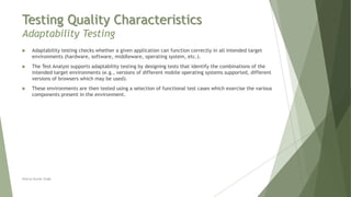 Testing Quality Characteristics
Adaptability Testing
Neeraj Kumar Singh
 Adaptability testing checks whether a given application can function correctly in all intended target
environments (hardware, software, middleware, operating system, etc.).
 The Test Analyst supports adaptability testing by designing tests that identify the combinations of the
intended target environments (e.g., versions of different mobile operating systems supported, different
versions of browsers which may be used).
 These environments are then tested using a selection of functional test cases which exercise the various
components present in the environment.
 