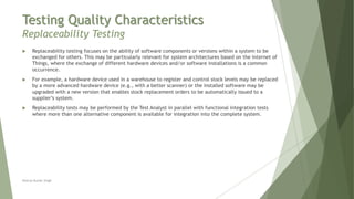 Testing Quality Characteristics
Replaceability Testing
Neeraj Kumar Singh
 Replaceability testing focuses on the ability of software components or versions within a system to be
exchanged for others. This may be particularly relevant for system architectures based on the Internet of
Things, where the exchange of different hardware devices and/or software installations is a common
occurrence.
 For example, a hardware device used in a warehouse to register and control stock levels may be replaced
by a more advanced hardware device (e.g., with a better scanner) or the installed software may be
upgraded with a new version that enables stock replacement orders to be automatically issued to a
supplier’s system.
 Replaceability tests may be performed by the Test Analyst in parallel with functional integration tests
where more than one alternative component is available for integration into the complete system.
 