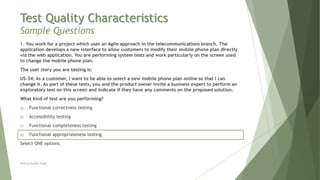 Test Quality Characteristics
Sample Questions
1. You work for a project which uses an Agile approach in the telecommunications branch. The
application develops a new interface to allow customers to modify their mobile phone plan directly
via the web application. You are performing system tests and work particularly on the screen used
to change the mobile phone plan.
The user story you are testing is:
US-34: As a customer, I want to be able to select a new mobile phone plan online so that I can
change it. As part of these tests, you and the product owner invite a business expert to perform an
exploratory test on this screen and indicate if they have any comments on the proposed solution.
What kind of test are you performing?
a) Functional correctness testing
b) Accessibility testing
c) Functional completeness testing
d) Functional appropriateness testing
Select ONE options
Neeraj Kumar Singh
 