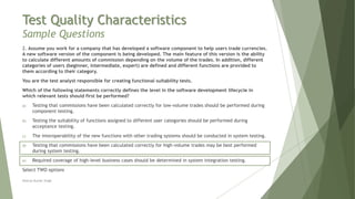 Test Quality Characteristics
Sample Questions
2. Assume you work for a company that has developed a software component to help users trade currencies.
A new software version of the component is being developed. The main feature of this version is the ability
to calculate different amounts of commission depending on the volume of the trades. In addition, different
categories of users (beginner, intermediate, expert) are defined and different functions are provided to
them according to their category.
You are the test analyst responsible for creating functional suitability tests.
Which of the following statements correctly defines the level in the software development lifecycle in
which relevant tests should first be performed?
a) Testing that commissions have been calculated correctly for low-volume trades should be performed during
component testing.
b) Testing the suitability of functions assigned to different user categories should be performed during
acceptance testing.
c) The interoperability of the new functions with other trading systems should be conducted in system testing.
d) Testing that commissions have been calculated correctly for high-volume trades may be best performed
during system testing.
e) Required coverage of high-level business cases should be determined in system integration testing.
Select TWO options
Neeraj Kumar Singh
 