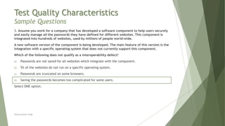 Test Quality Characteristics
Sample Questions
3. Assume you work for a company that has developed a software component to help users securely
and easily manage all the passwords they have defined for different websites. This component is
integrated into hundreds of websites, used by millions of people world-wide.
A new software version of the component is being developed. The main feature of this version is the
integration with a specific operating system that does not currently support this component.
Which of the following does not qualify as a interoperability defect?
a) Passwords are not saved for all websites which integrate with the component.
b) 5% of the websites do not run on a specific operating system.
c) Passwords are truncated on some browsers.
d) Saving the passwords becomes too complicated for some users.
Select ONE option.
Neeraj Kumar Singh
 