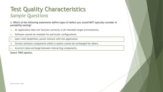 Test Quality Characteristics
Sample Questions
4. Which of the following statements define types of defect you would NOT typically consider in
portability testing?
a) An application does not function correctly in all intended target environments.
b) Software cannot be installed for particular configurations.
c) Users with disabilities cannot interact with the application.
d) Certain software components within a system cannot be exchanged for others.
e) Incorrect data exchange between interacting components.
Select TWO options.
Neeraj Kumar Singh
 
