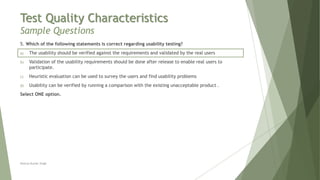 Test Quality Characteristics
Sample Questions
5. Which of the following statements is correct regarding usability testing?
a) The usability should be verified against the requirements and validated by the real users
b) Validation of the usability requirements should be done after release to enable real users to
participate.
c) Heuristic evaluation can be used to survey the users and find usability problems
d) Usability can be verified by running a comparison with the existing unacceptable product .
Select ONE option.
Neeraj Kumar Singh
 