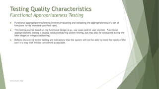 Testing Quality Characteristics
Functional Appropriateness Testing
Neeraj Kumar Singh
 Functional appropriateness testing involves evaluating and validating the appropriateness of a set of
functions for its intended specified tasks.
 This testing can be based on the functional design (e.g., use cases and/or user stories). Functional
appropriateness testing is usually conducted during system testing, but may also be conducted during the
later stages of integration testing.
 Defects discovered in this testing are indications that the system will not be able to meet the needs of the
user in a way that will be considered acceptable.
 