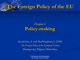 The Foreign Policy of the EU


                     Chapter 4
          Policy-making

    Keukeleire, S. and MacNaughtan, J. (2008)
      The Foreign Policy of the European Union,
       Basingstoke: Palgrave Macmillan.

               © Keukeleire and MacNaughtan,
                The Foreign Policy of the EU
 