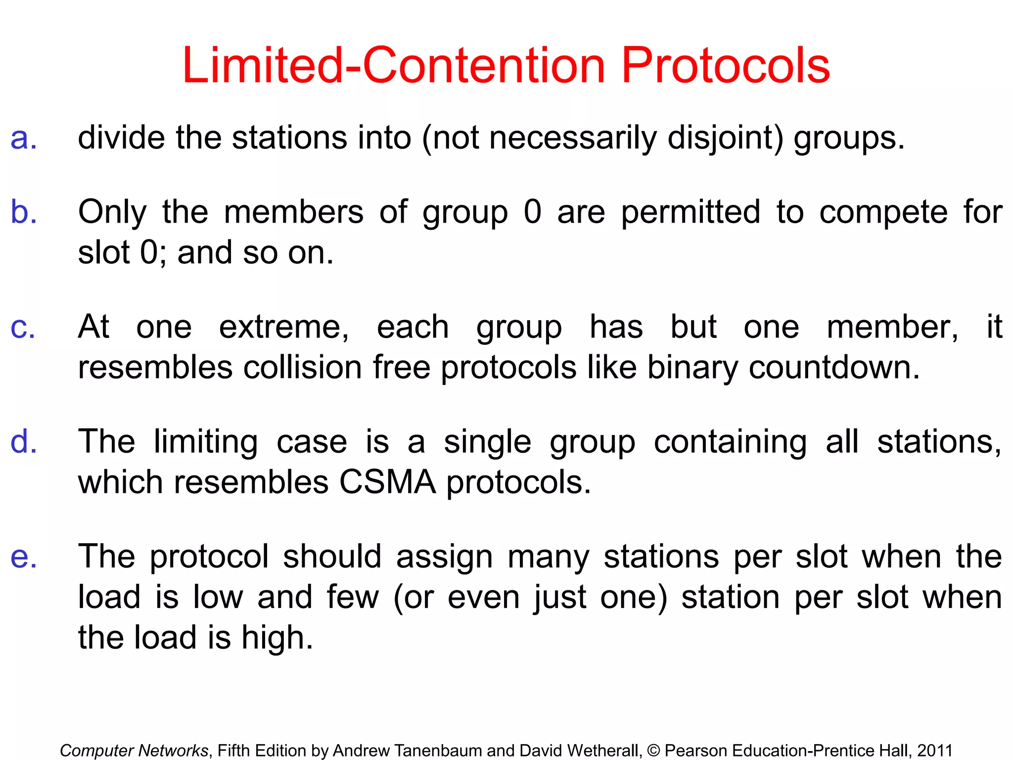 Computer Networks, Fifth Edition by Andrew Tanenbaum and David Wetherall, © Pearson Education-Prentice Hall, 2011
Limited-Contention Protocols
a. divide the stations into (not necessarily disjoint) groups.
b. Only the members of group 0 are permitted to compete for
slot 0; and so on.
c. At one extreme, each group has but one member, it
resembles collision free protocols like binary countdown.
d. The limiting case is a single group containing all stations,
which resembles CSMA protocols.
e. The protocol should assign many stations per slot when the
load is low and few (or even just one) station per slot when
the load is high.
 