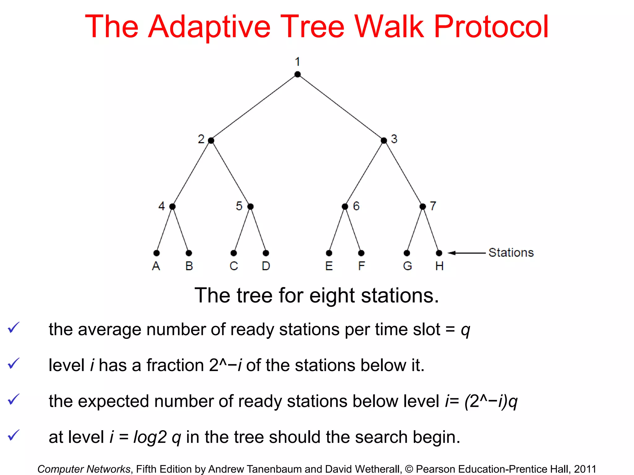 Computer Networks, Fifth Edition by Andrew Tanenbaum and David Wetherall, © Pearson Education-Prentice Hall, 2011
The Adaptive Tree Walk Protocol
The tree for eight stations.
 the average number of ready stations per time slot = q
 level i has a fraction 2^−i of the stations below it.
 the expected number of ready stations below level i= (2^−i)q
 at level i = log2 q in the tree should the search begin.
 