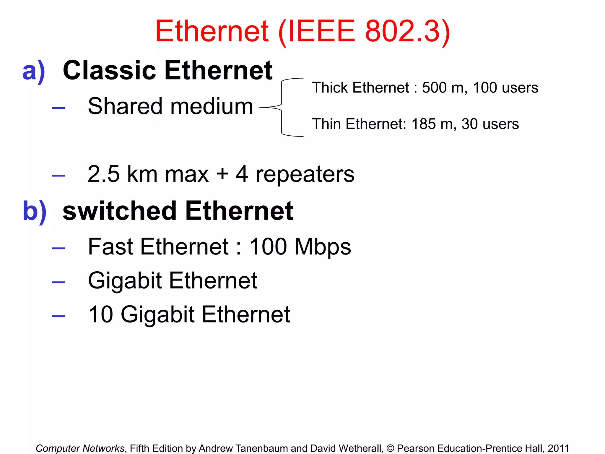 Computer Networks, Fifth Edition by Andrew Tanenbaum and David Wetherall, © Pearson Education-Prentice Hall, 2011
Ethernet (IEEE 802.3)
a) Classic Ethernet
– Shared medium
– 2.5 km max + 4 repeaters
b) switched Ethernet
– Fast Ethernet : 100 Mbps
– Gigabit Ethernet
– 10 Gigabit Ethernet
Thick Ethernet : 500 m, 100 users
Thin Ethernet: 185 m, 30 users
 