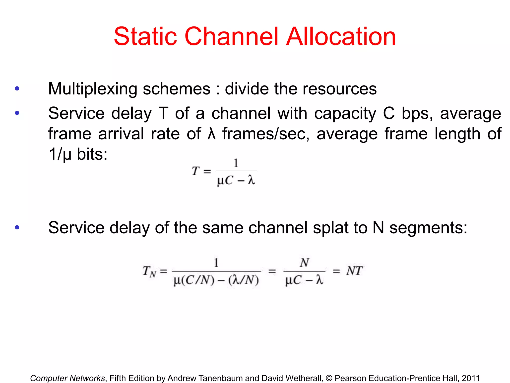 Computer Networks, Fifth Edition by Andrew Tanenbaum and David Wetherall, © Pearson Education-Prentice Hall, 2011
Static Channel Allocation
• Multiplexing schemes : divide the resources
• Service delay T of a channel with capacity C bps, average
frame arrival rate of λ frames/sec, average frame length of
1/μ bits:
• Service delay of the same channel splat to N segments:
 