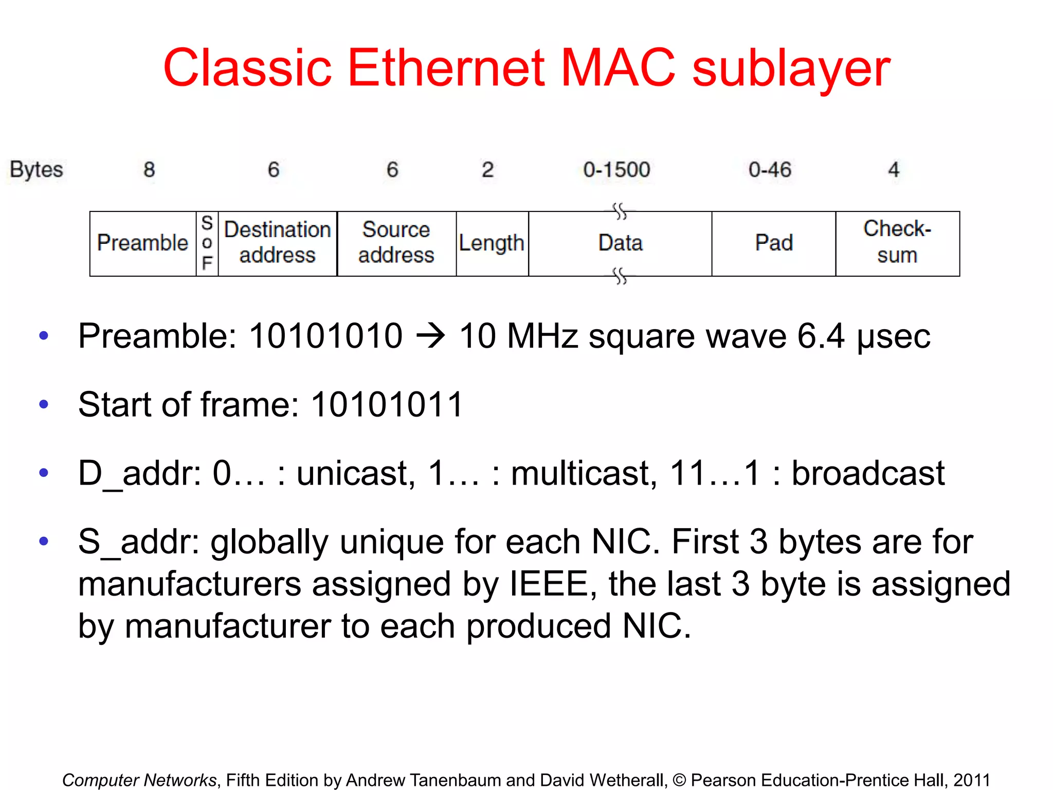 Computer Networks, Fifth Edition by Andrew Tanenbaum and David Wetherall, © Pearson Education-Prentice Hall, 2011
Classic Ethernet MAC sublayer
• Preamble: 10101010  10 MHz square wave 6.4 μsec
• Start of frame: 10101011
• D_addr: 0… : unicast, 1… : multicast, 11…1 : broadcast
• S_addr: globally unique for each NIC. First 3 bytes are for
manufacturers assigned by IEEE, the last 3 byte is assigned
by manufacturer to each produced NIC.
 