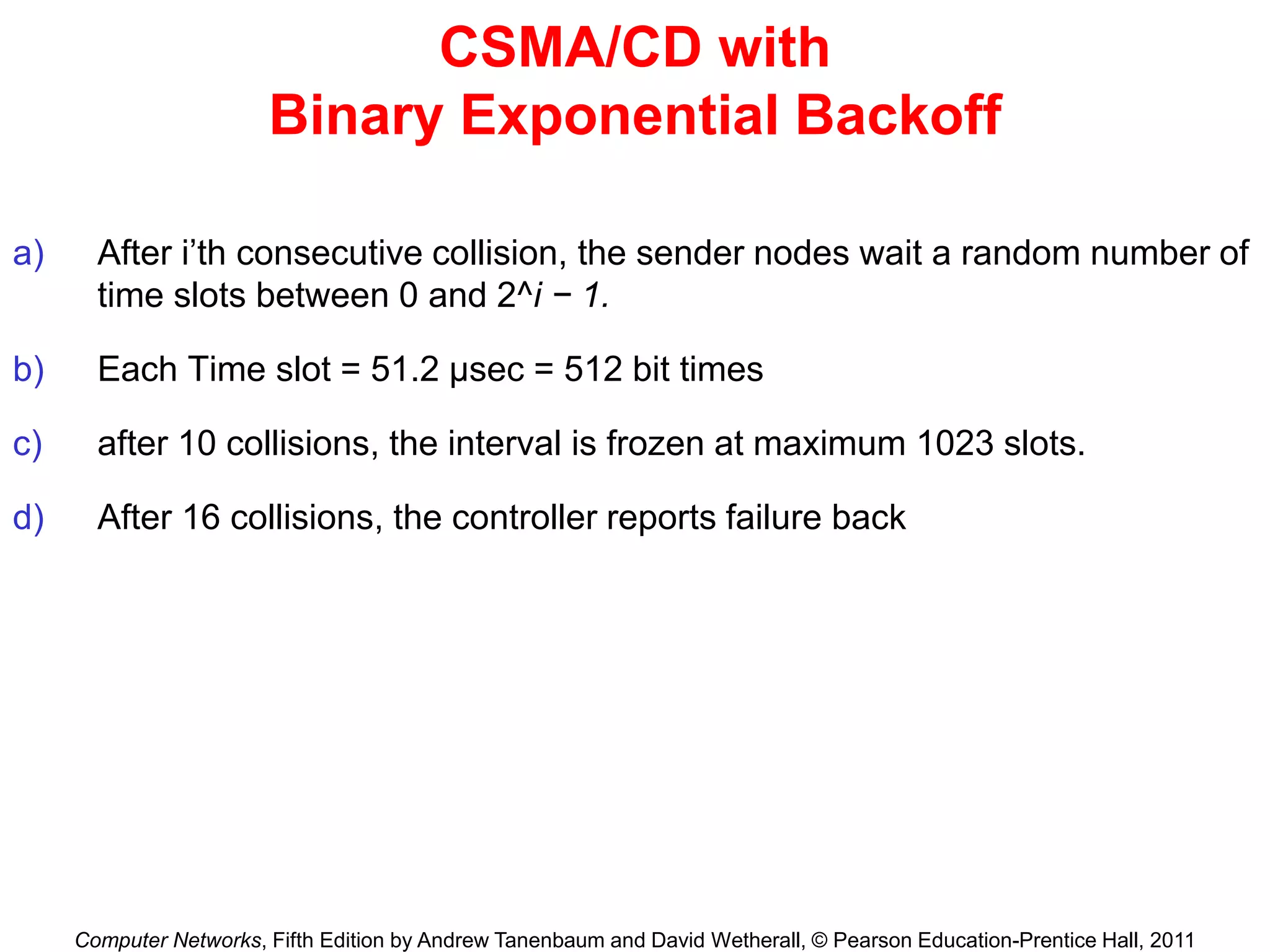 Computer Networks, Fifth Edition by Andrew Tanenbaum and David Wetherall, © Pearson Education-Prentice Hall, 2011
CSMA/CD with
Binary Exponential Backoff
a) After i’th consecutive collision, the sender nodes wait a random number of
time slots between 0 and 2^i − 1.
b) Each Time slot = 51.2 μsec = 512 bit times
c) after 10 collisions, the interval is frozen at maximum 1023 slots.
d) After 16 collisions, the controller reports failure back
 