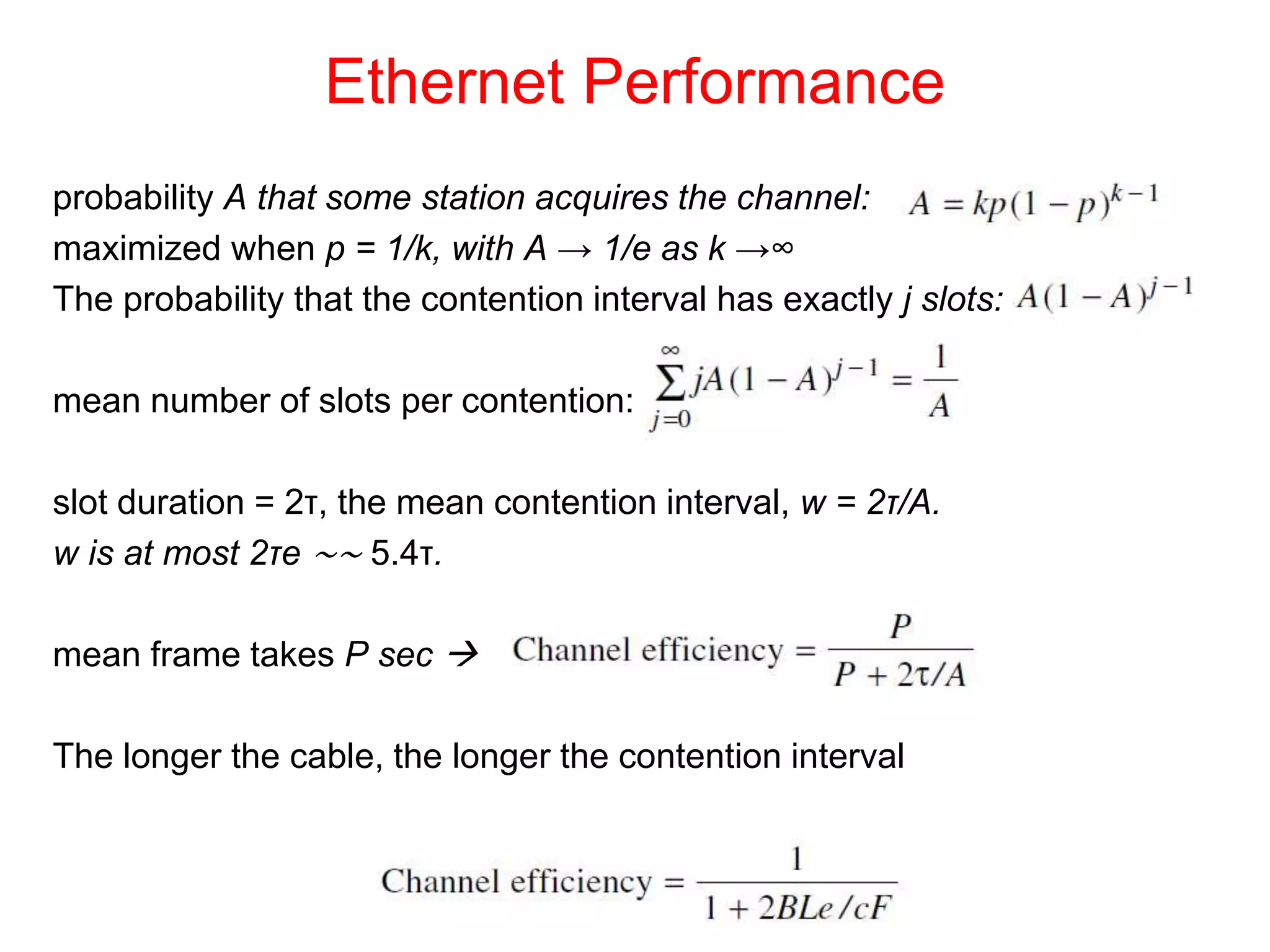 Ethernet Performance
probability A that some station acquires the channel:
maximized when p = 1/k, with A → 1/e as k →∞
The probability that the contention interval has exactly j slots:
mean number of slots per contention:
slot duration = 2τ, the mean contention interval, w = 2τ/A.
w is at most 2τe ∼∼ 5.4τ.
mean frame takes P sec 
The longer the cable, the longer the contention interval
 