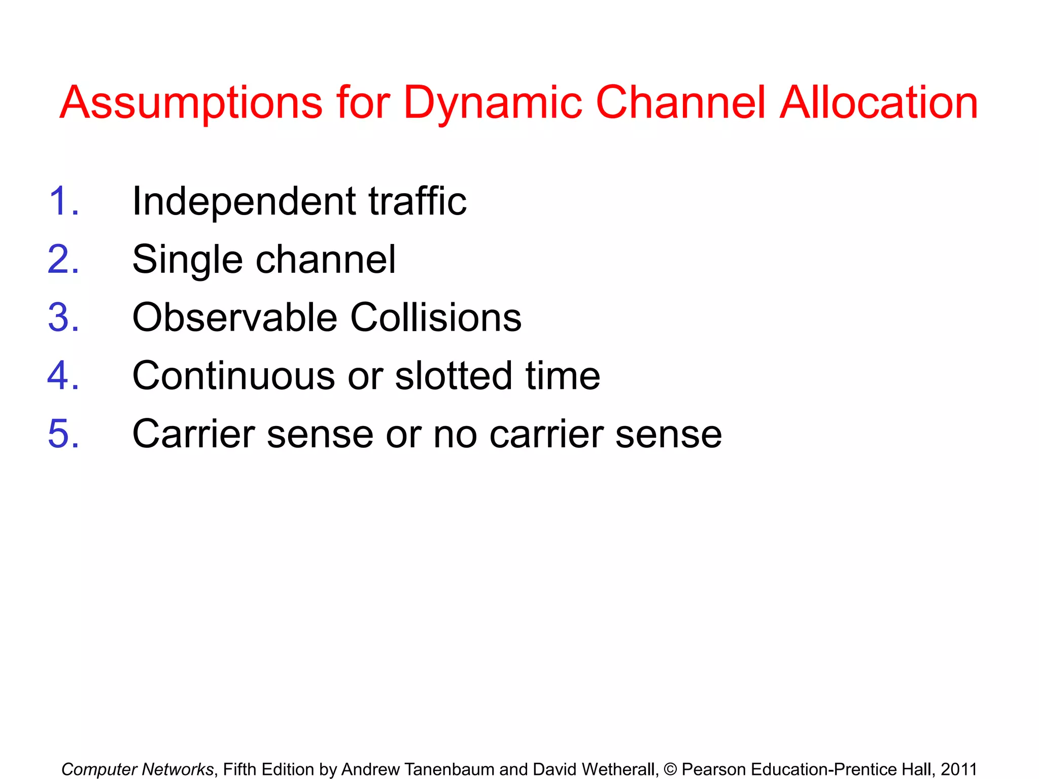 Computer Networks, Fifth Edition by Andrew Tanenbaum and David Wetherall, © Pearson Education-Prentice Hall, 2011
Assumptions for Dynamic Channel Allocation
1. Independent traffic
2. Single channel
3. Observable Collisions
4. Continuous or slotted time
5. Carrier sense or no carrier sense
 