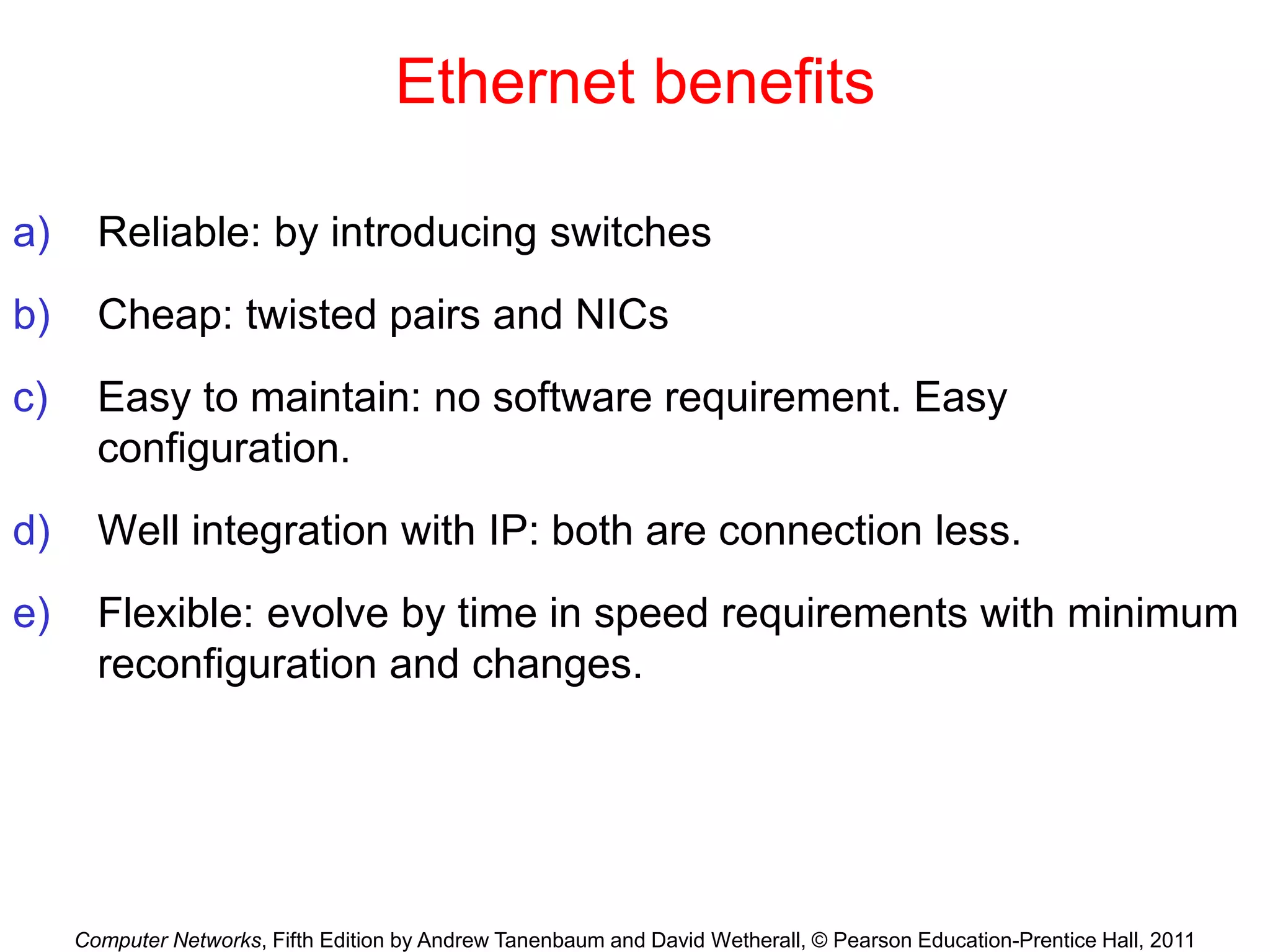 Computer Networks, Fifth Edition by Andrew Tanenbaum and David Wetherall, © Pearson Education-Prentice Hall, 2011
Ethernet benefits
a) Reliable: by introducing switches
b) Cheap: twisted pairs and NICs
c) Easy to maintain: no software requirement. Easy
configuration.
d) Well integration with IP: both are connection less.
e) Flexible: evolve by time in speed requirements with minimum
reconfiguration and changes.
 