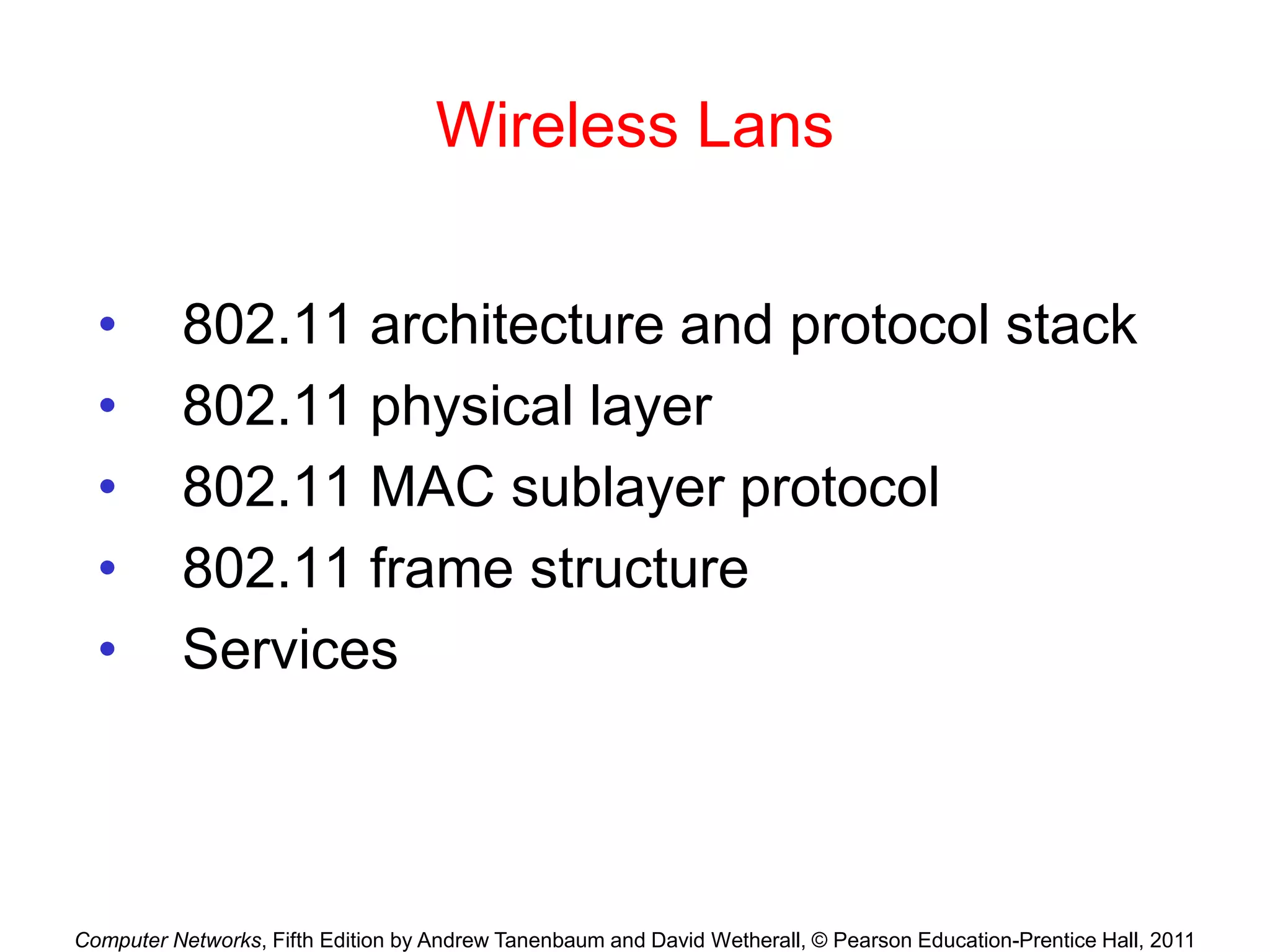 Computer Networks, Fifth Edition by Andrew Tanenbaum and David Wetherall, © Pearson Education-Prentice Hall, 2011
Wireless Lans
• 802.11 architecture and protocol stack
• 802.11 physical layer
• 802.11 MAC sublayer protocol
• 802.11 frame structure
• Services
 