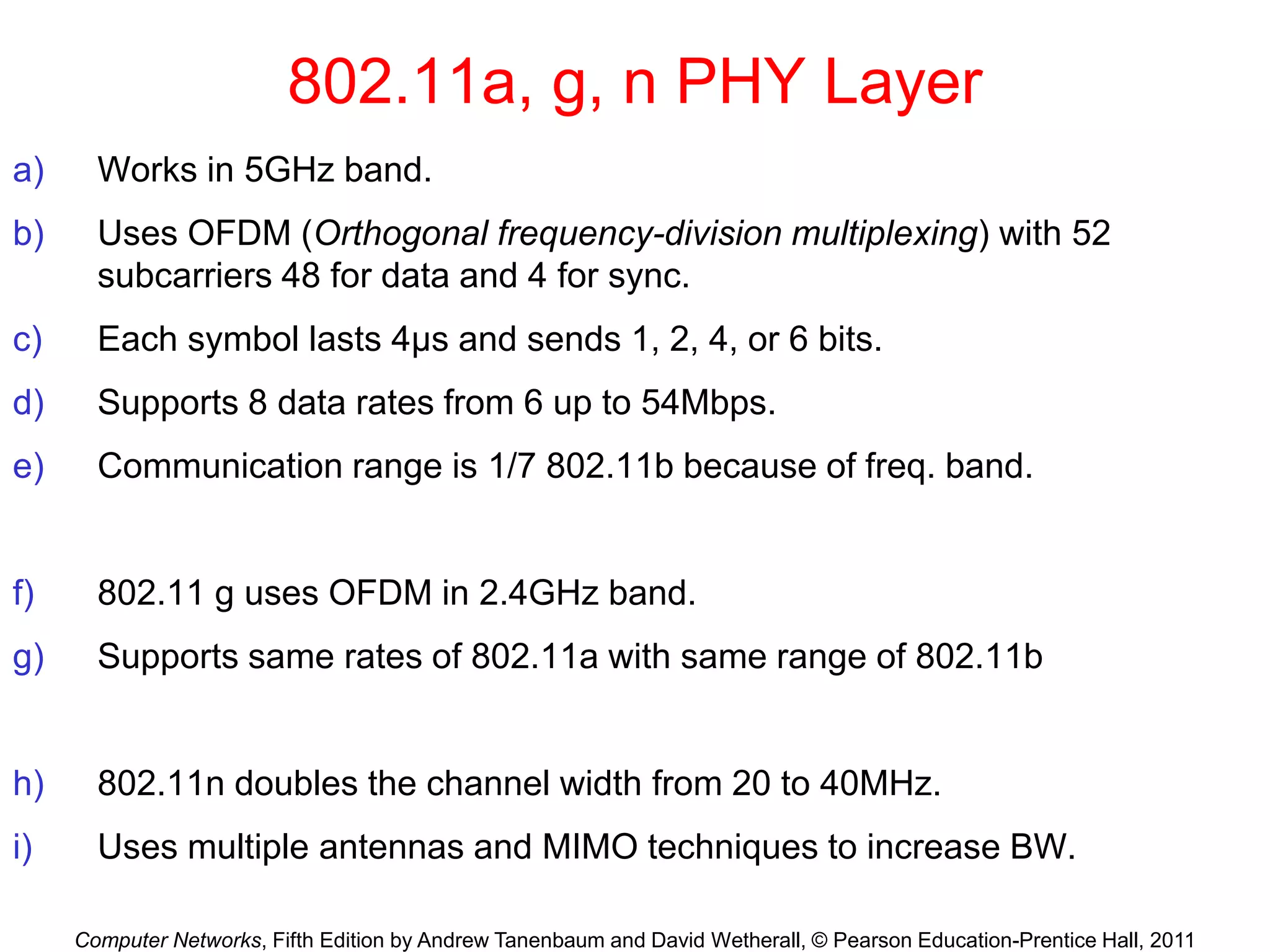 Computer Networks, Fifth Edition by Andrew Tanenbaum and David Wetherall, © Pearson Education-Prentice Hall, 2011
802.11a, g, n PHY Layer
a) Works in 5GHz band.
b) Uses OFDM (Orthogonal frequency-division multiplexing) with 52
subcarriers 48 for data and 4 for sync.
c) Each symbol lasts 4μs and sends 1, 2, 4, or 6 bits.
d) Supports 8 data rates from 6 up to 54Mbps.
e) Communication range is 1/7 802.11b because of freq. band.
f) 802.11 g uses OFDM in 2.4GHz band.
g) Supports same rates of 802.11a with same range of 802.11b
h) 802.11n doubles the channel width from 20 to 40MHz.
i) Uses multiple antennas and MIMO techniques to increase BW.
 