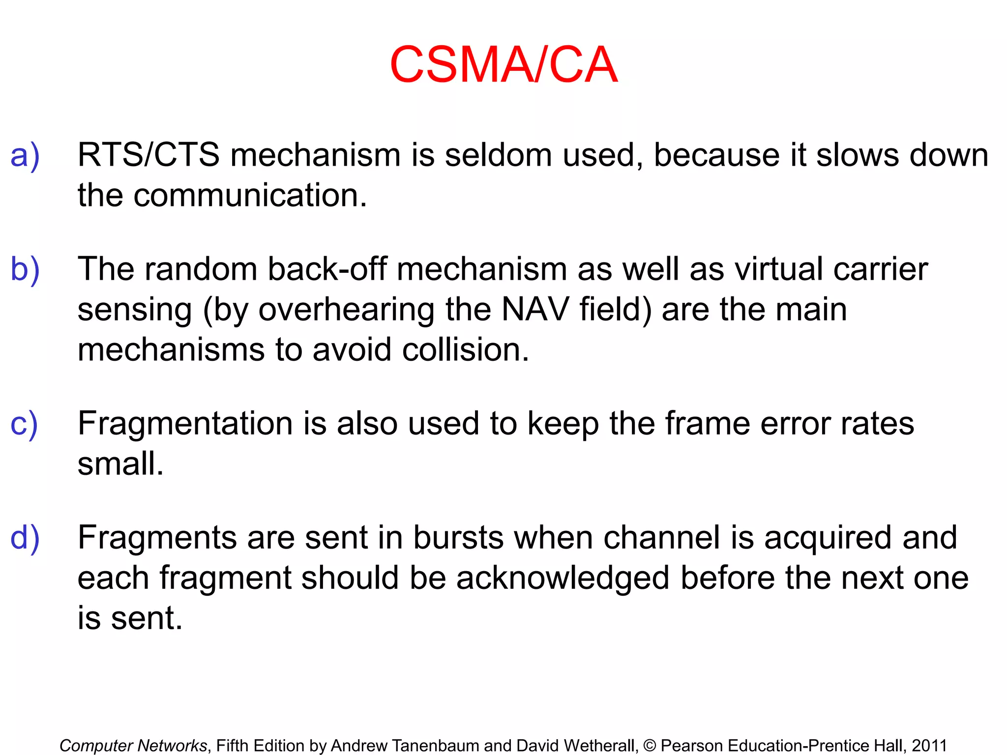 Computer Networks, Fifth Edition by Andrew Tanenbaum and David Wetherall, © Pearson Education-Prentice Hall, 2011
CSMA/CA
a) RTS/CTS mechanism is seldom used, because it slows down
the communication.
b) The random back-off mechanism as well as virtual carrier
sensing (by overhearing the NAV field) are the main
mechanisms to avoid collision.
c) Fragmentation is also used to keep the frame error rates
small.
d) Fragments are sent in bursts when channel is acquired and
each fragment should be acknowledged before the next one
is sent.
 