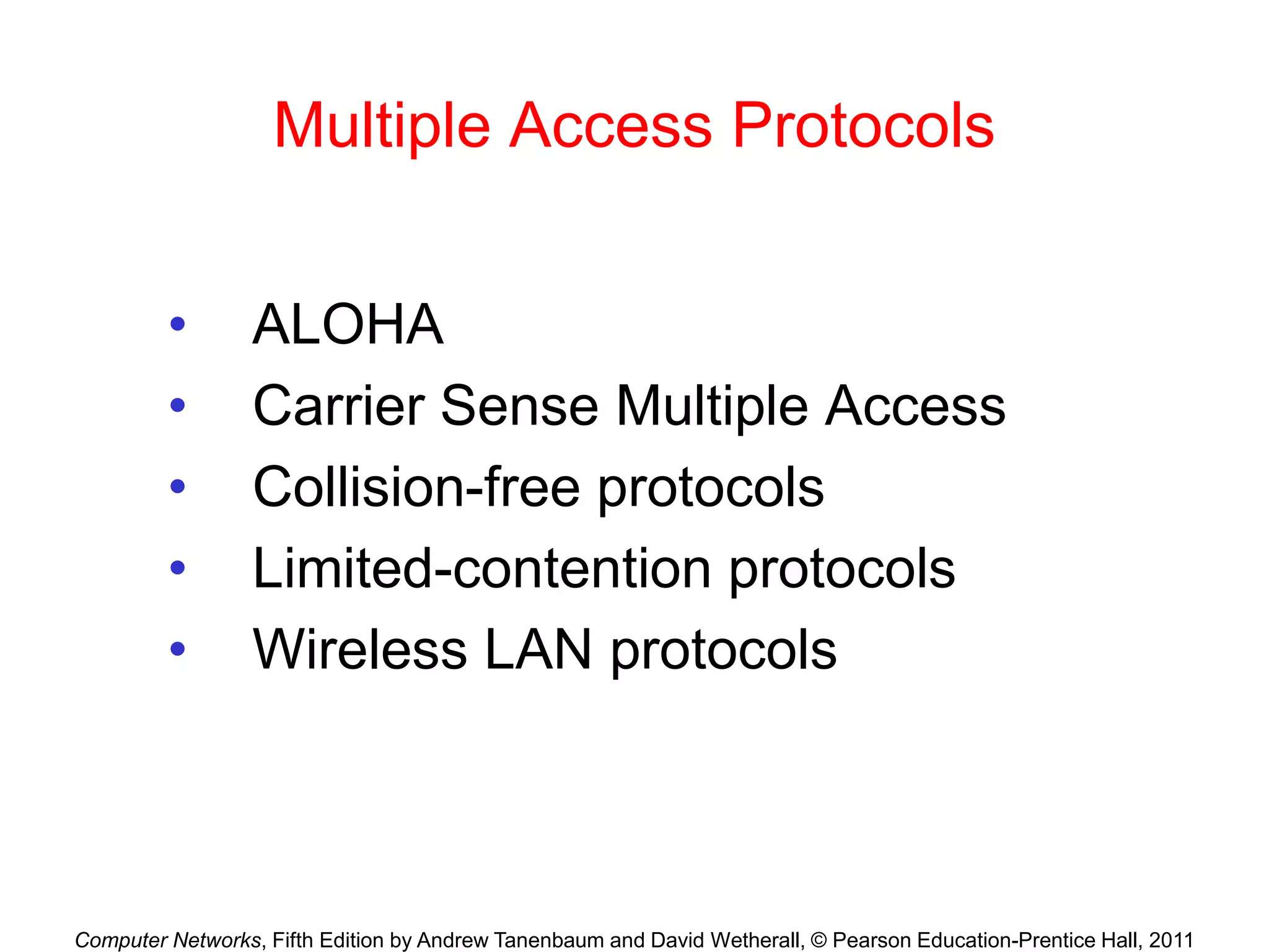 Computer Networks, Fifth Edition by Andrew Tanenbaum and David Wetherall, © Pearson Education-Prentice Hall, 2011
Multiple Access Protocols
• ALOHA
• Carrier Sense Multiple Access
• Collision-free protocols
• Limited-contention protocols
• Wireless LAN protocols
 