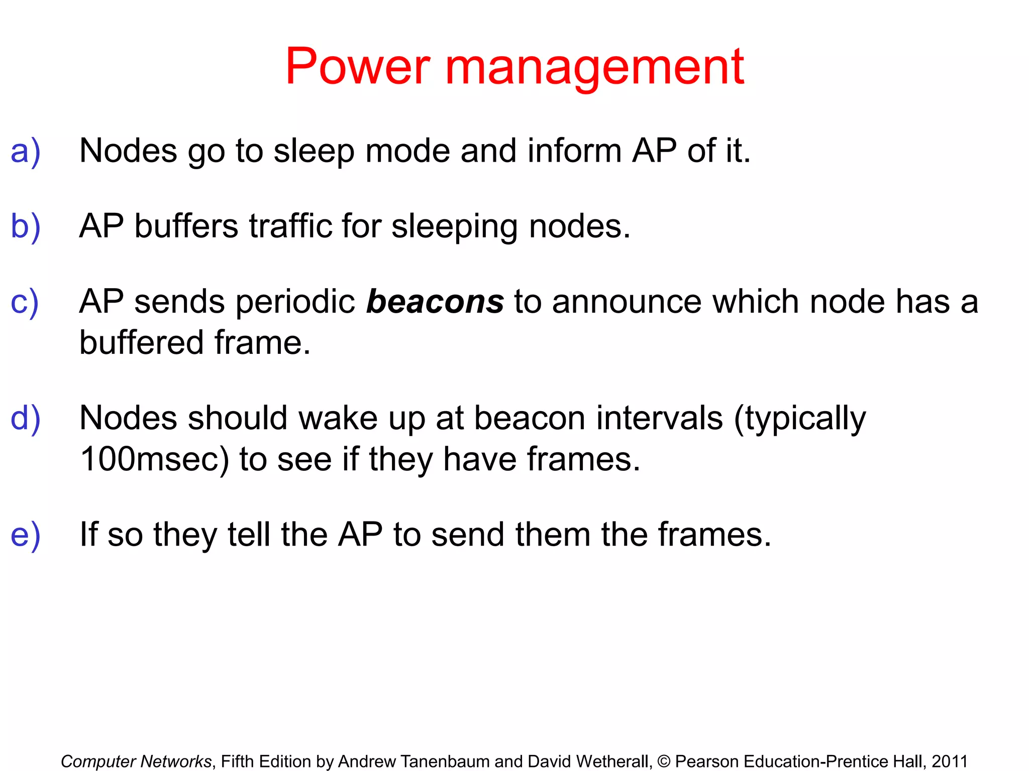Computer Networks, Fifth Edition by Andrew Tanenbaum and David Wetherall, © Pearson Education-Prentice Hall, 2011
Power management
a) Nodes go to sleep mode and inform AP of it.
b) AP buffers traffic for sleeping nodes.
c) AP sends periodic beacons to announce which node has a
buffered frame.
d) Nodes should wake up at beacon intervals (typically
100msec) to see if they have frames.
e) If so they tell the AP to send them the frames.
 