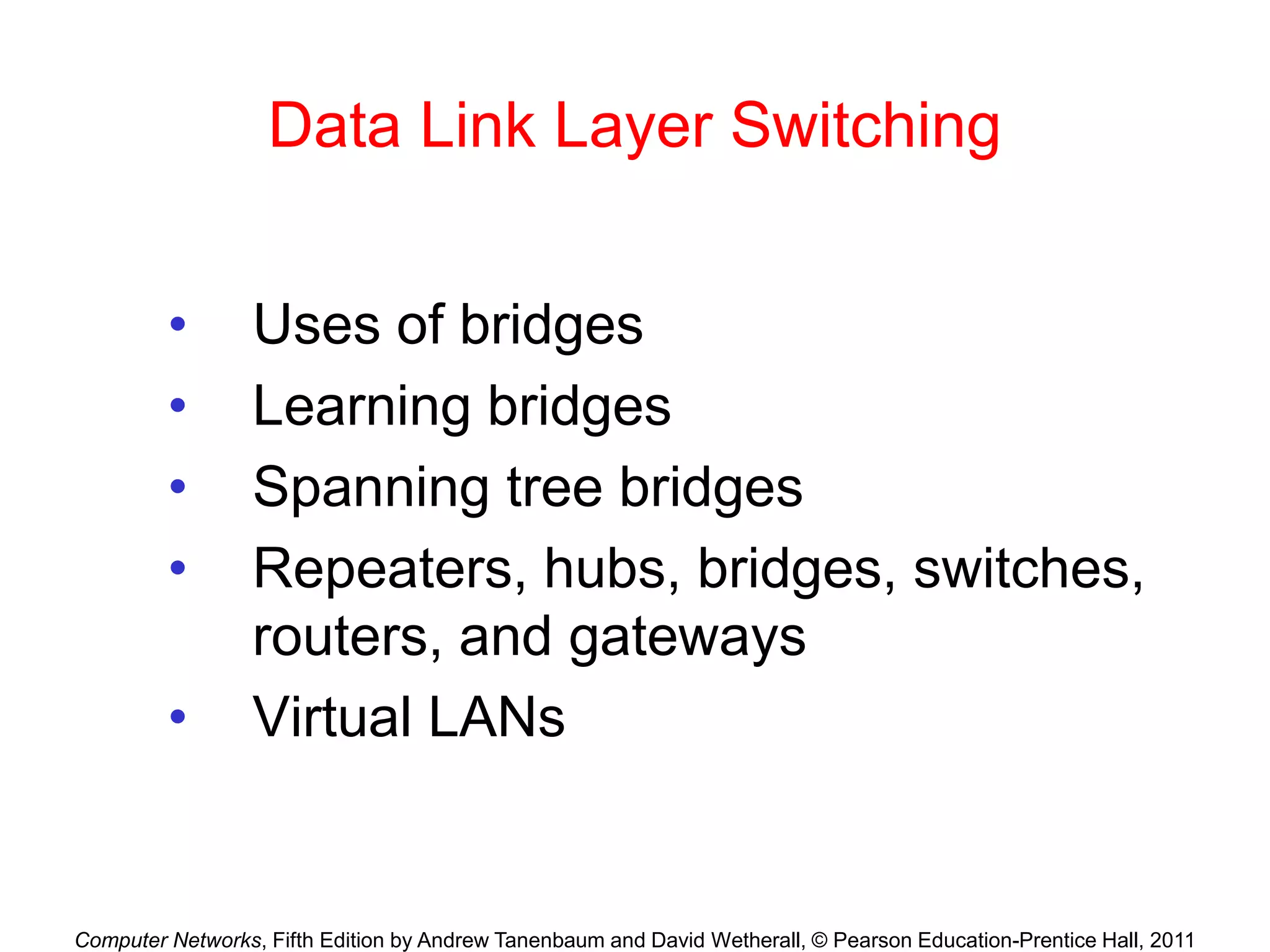 Computer Networks, Fifth Edition by Andrew Tanenbaum and David Wetherall, © Pearson Education-Prentice Hall, 2011
Data Link Layer Switching
• Uses of bridges
• Learning bridges
• Spanning tree bridges
• Repeaters, hubs, bridges, switches,
routers, and gateways
• Virtual LANs
 