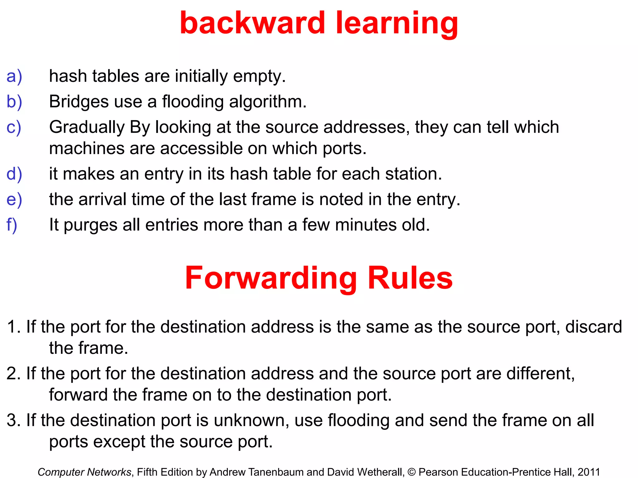 Computer Networks, Fifth Edition by Andrew Tanenbaum and David Wetherall, © Pearson Education-Prentice Hall, 2011
backward learning
a) hash tables are initially empty.
b) Bridges use a flooding algorithm.
c) Gradually By looking at the source addresses, they can tell which
machines are accessible on which ports.
d) it makes an entry in its hash table for each station.
e) the arrival time of the last frame is noted in the entry.
f) It purges all entries more than a few minutes old.
1. If the port for the destination address is the same as the source port, discard
the frame.
2. If the port for the destination address and the source port are different,
forward the frame on to the destination port.
3. If the destination port is unknown, use flooding and send the frame on all
ports except the source port.
Forwarding Rules
 