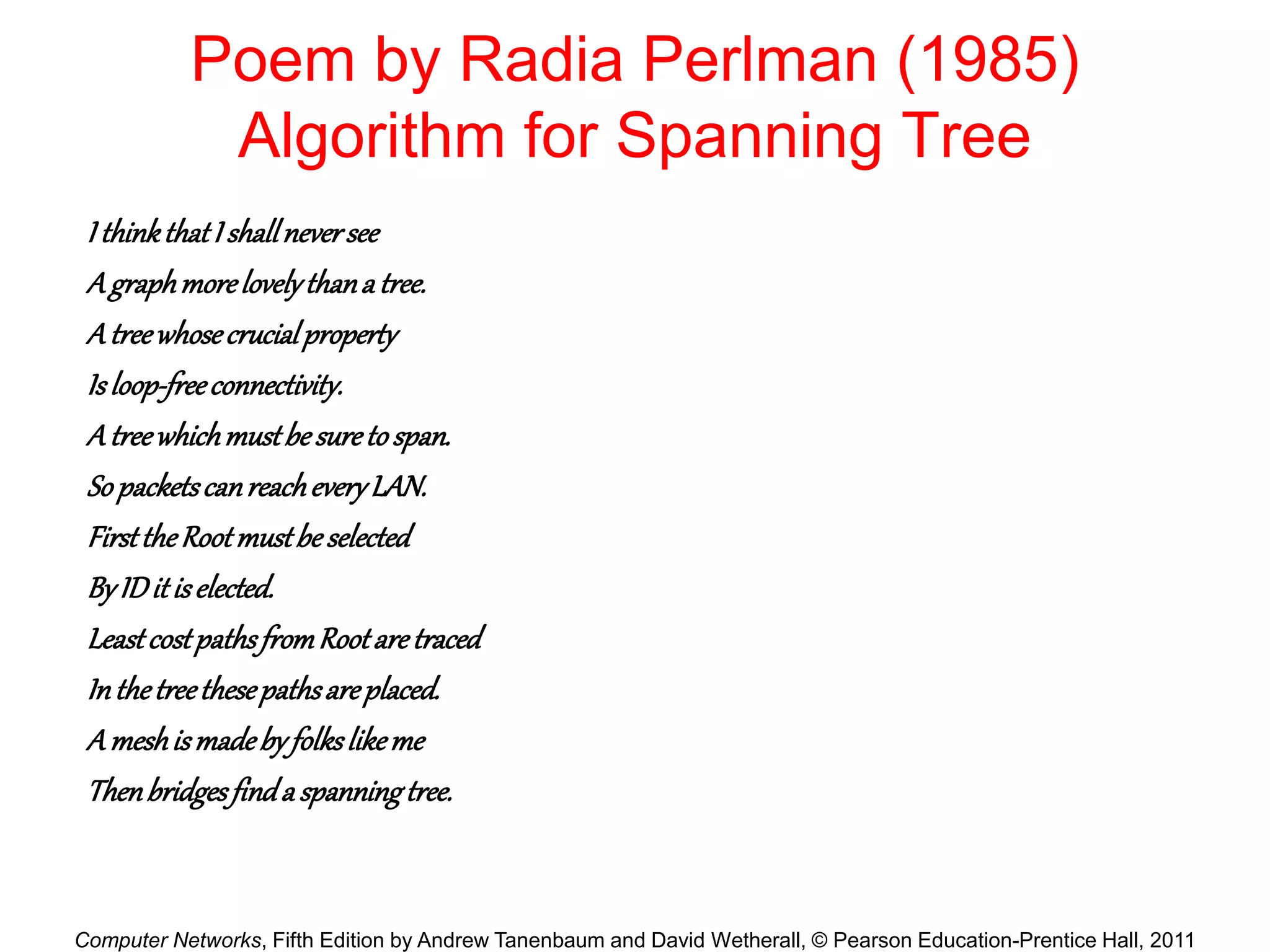 Computer Networks, Fifth Edition by Andrew Tanenbaum and David Wetherall, © Pearson Education-Prentice Hall, 2011
Poem by Radia Perlman (1985)
Algorithm for Spanning Tree
I thinkthatIshallneversee
Agraphmorelovelythanatree.
Atreewhosecrucialproperty
Isloop-freeconnectivity.
Atreewhichmustbesuretospan.
SopacketscanreacheveryLAN.
FirsttheRootmustbeselected
ByIDitiselected.
LeastcostpathsfromRootaretraced
Inthetreethesepathsareplaced.
Ameshismadebyfolkslikeme
Thenbridgesfindaspanningtree.
 