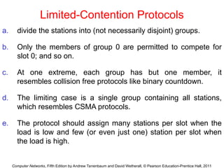 Computer Networks, Fifth Edition by Andrew Tanenbaum and David Wetherall, © Pearson Education-Prentice Hall, 2011
Limited-Contention Protocols
a. divide the stations into (not necessarily disjoint) groups.
b. Only the members of group 0 are permitted to compete for
slot 0; and so on.
c. At one extreme, each group has but one member, it
resembles collision free protocols like binary countdown.
d. The limiting case is a single group containing all stations,
which resembles CSMA protocols.
e. The protocol should assign many stations per slot when the
load is low and few (or even just one) station per slot when
the load is high.
 