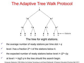 Computer Networks, Fifth Edition by Andrew Tanenbaum and David Wetherall, © Pearson Education-Prentice Hall, 2011
The Adaptive Tree Walk Protocol
The tree for eight stations.
 the average number of ready stations per time slot = q
 level i has a fraction 2^−i of the stations below it.
 the expected number of ready stations below level i= (2^−i)q
 at level i = log2 q in the tree should the search begin.
 