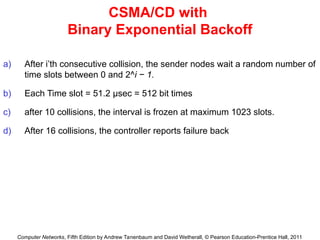 Computer Networks, Fifth Edition by Andrew Tanenbaum and David Wetherall, © Pearson Education-Prentice Hall, 2011
CSMA/CD with
Binary Exponential Backoff
a) After i’th consecutive collision, the sender nodes wait a random number of
time slots between 0 and 2^i − 1.
b) Each Time slot = 51.2 μsec = 512 bit times
c) after 10 collisions, the interval is frozen at maximum 1023 slots.
d) After 16 collisions, the controller reports failure back
 
