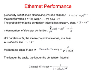 Ethernet Performance
probability A that some station acquires the channel:
maximized when p = 1/k, with A → 1/e as k →∞
The probability that the contention interval has exactly j slots:
mean number of slots per contention:
slot duration = 2τ, the mean contention interval, w = 2τ/A.
w is at most 2τe ∼∼ 5.4τ.
mean frame takes P sec 
The longer the cable, the longer the contention interval
 