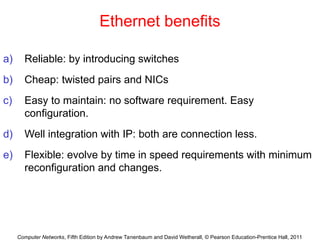 Computer Networks, Fifth Edition by Andrew Tanenbaum and David Wetherall, © Pearson Education-Prentice Hall, 2011
Ethernet benefits
a) Reliable: by introducing switches
b) Cheap: twisted pairs and NICs
c) Easy to maintain: no software requirement. Easy
configuration.
d) Well integration with IP: both are connection less.
e) Flexible: evolve by time in speed requirements with minimum
reconfiguration and changes.
 