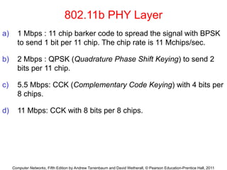 Computer Networks, Fifth Edition by Andrew Tanenbaum and David Wetherall, © Pearson Education-Prentice Hall, 2011
802.11b PHY Layer
a) 1 Mbps : 11 chip barker code to spread the signal with BPSK
to send 1 bit per 11 chip. The chip rate is 11 Mchips/sec.
b) 2 Mbps : QPSK (Quadrature Phase Shift Keying) to send 2
bits per 11 chip.
c) 5.5 Mbps: CCK (Complementary Code Keying) with 4 bits per
8 chips.
d) 11 Mbps: CCK with 8 bits per 8 chips.
 