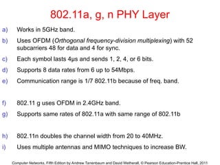 Computer Networks, Fifth Edition by Andrew Tanenbaum and David Wetherall, © Pearson Education-Prentice Hall, 2011
802.11a, g, n PHY Layer
a) Works in 5GHz band.
b) Uses OFDM (Orthogonal frequency-division multiplexing) with 52
subcarriers 48 for data and 4 for sync.
c) Each symbol lasts 4μs and sends 1, 2, 4, or 6 bits.
d) Supports 8 data rates from 6 up to 54Mbps.
e) Communication range is 1/7 802.11b because of freq. band.
f) 802.11 g uses OFDM in 2.4GHz band.
g) Supports same rates of 802.11a with same range of 802.11b
h) 802.11n doubles the channel width from 20 to 40MHz.
i) Uses multiple antennas and MIMO techniques to increase BW.
 