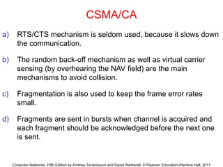 Computer Networks, Fifth Edition by Andrew Tanenbaum and David Wetherall, © Pearson Education-Prentice Hall, 2011
CSMA/CA
a) RTS/CTS mechanism is seldom used, because it slows down
the communication.
b) The random back-off mechanism as well as virtual carrier
sensing (by overhearing the NAV field) are the main
mechanisms to avoid collision.
c) Fragmentation is also used to keep the frame error rates
small.
d) Fragments are sent in bursts when channel is acquired and
each fragment should be acknowledged before the next one
is sent.
 